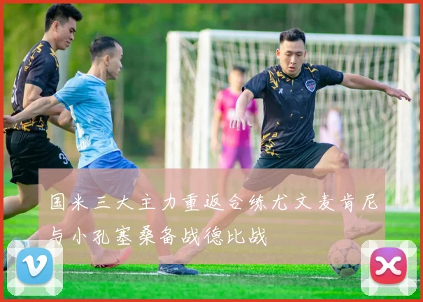 国米三大主力重返合练尤文麦肯尼与小孔塞桑备战德比战