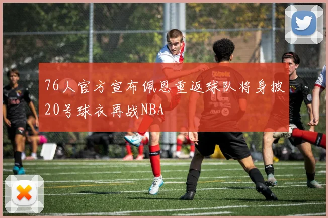 76人官方宣布佩恩重返球队将身披20号球衣再战NBA