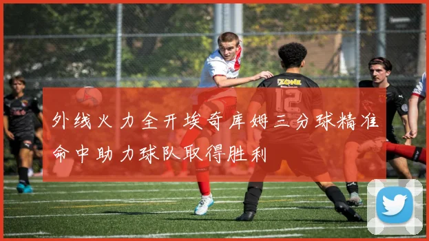 外线火力全开埃奇库姆三分球精准命中助力球队取得胜利