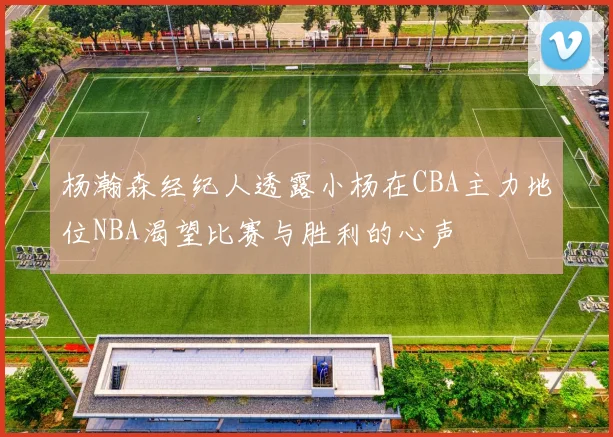 杨瀚森经纪人透露小杨在CBA主力地位NBA渴望比赛与胜利的心声