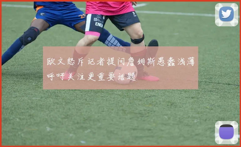 欧文怒斥记者提问詹姆斯愚蠢浅薄呼吁关注更重要话题