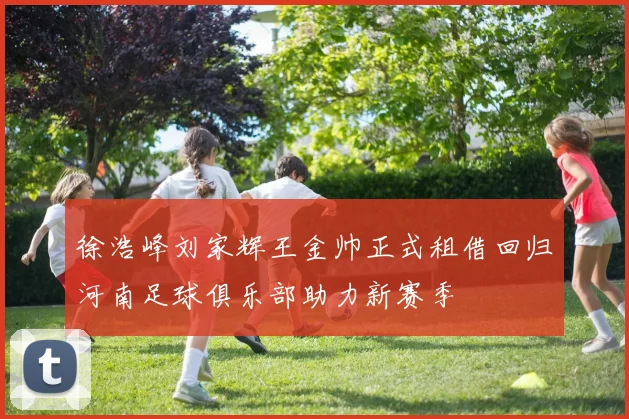 徐浩峰刘家辉王金帅正式租借回归河南足球俱乐部助力新赛季