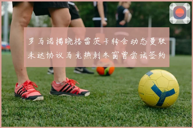 罗马诺揭晓格雷茨卡转会动态曼联未达协议马竞热刺冬窗曾尝试签约