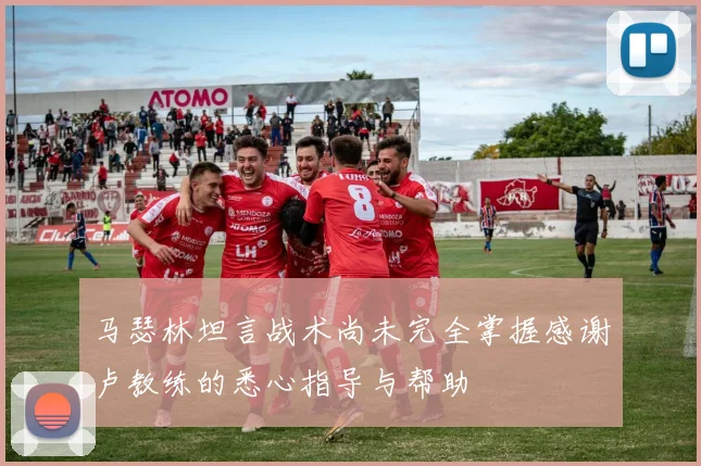 马瑟林坦言战术尚未完全掌握感谢卢教练的悉心指导与帮助