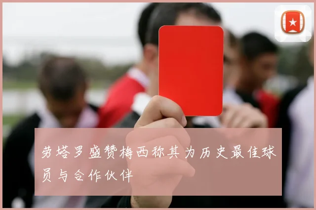 劳塔罗盛赞梅西称其为历史最佳球员与合作伙伴