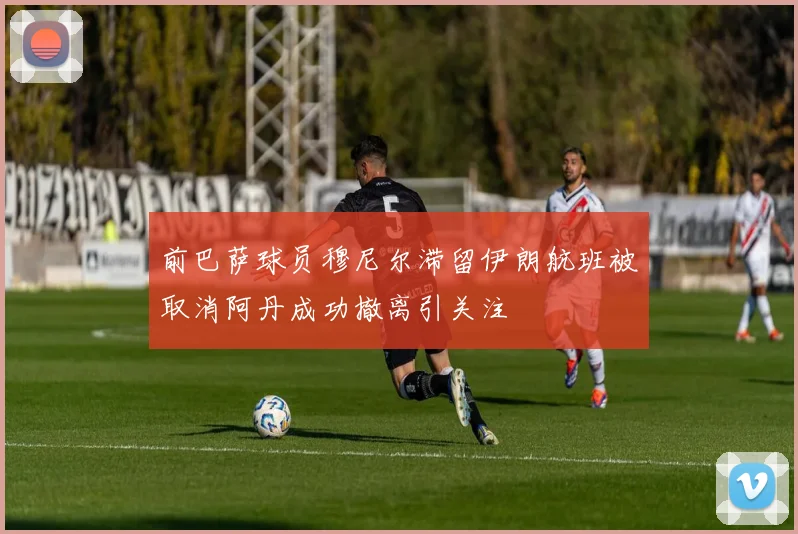 前巴萨球员穆尼尔滞留伊朗航班被取消阿丹成功撤离引关注