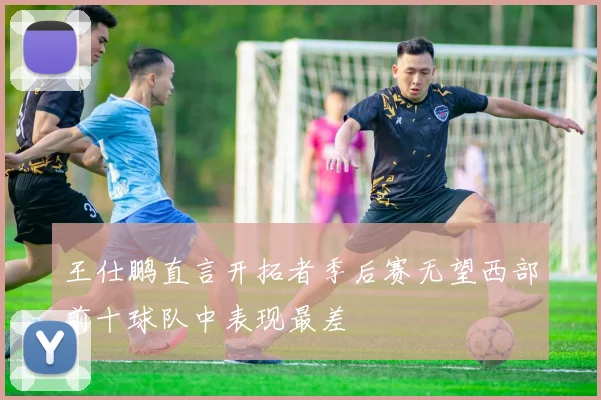 王仕鹏直言开拓者季后赛无望西部前十球队中表现最差