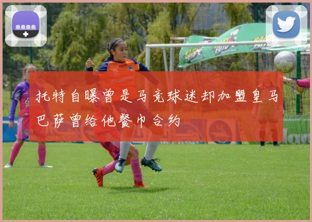 托特自曝曾是马竞球迷却加盟皇马巴萨曾给他餐巾合约