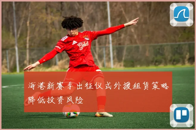 海港新赛季出征仪式外援租赁策略降低投资风险