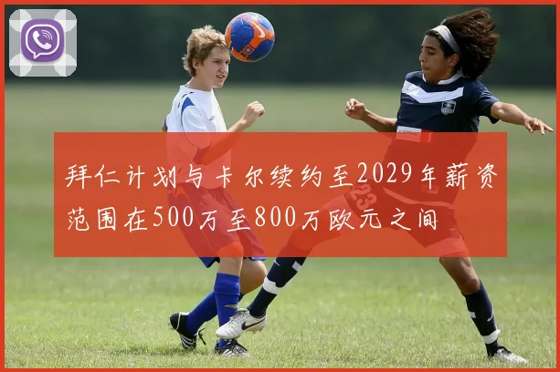 拜仁计划与卡尔续约至2029年薪资范围在500万至800万欧元之间