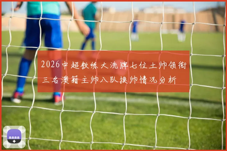 2026中超教练大洗牌七位土帅领衔三名澳籍主帅八队换帅情况分析
