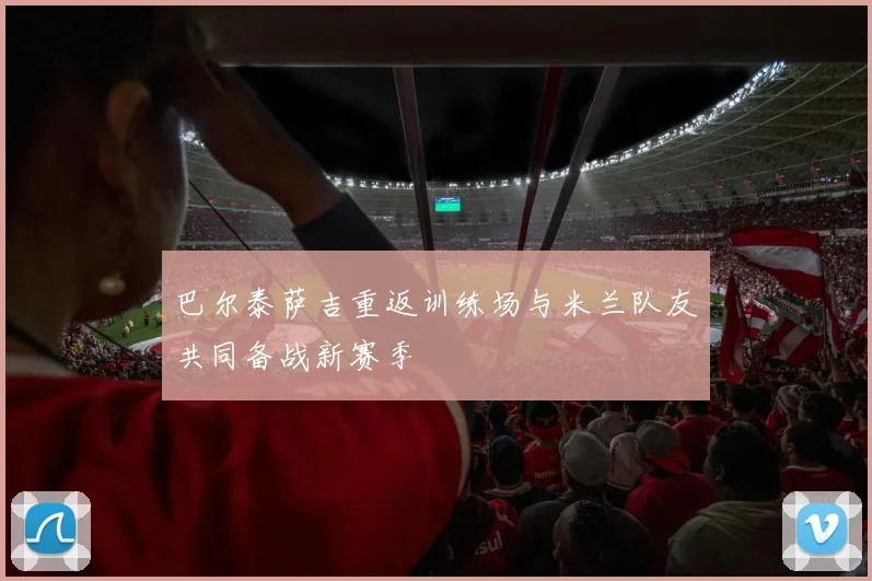 巴尔泰萨吉重返训练场与米兰队友共同备战新赛季