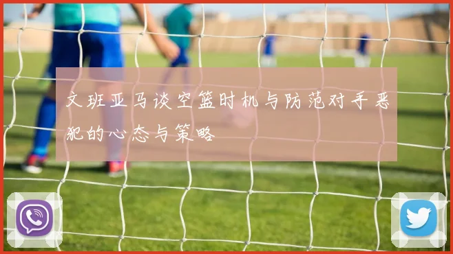 文班亚马谈空篮时机与防范对手恶犯的心态与策略