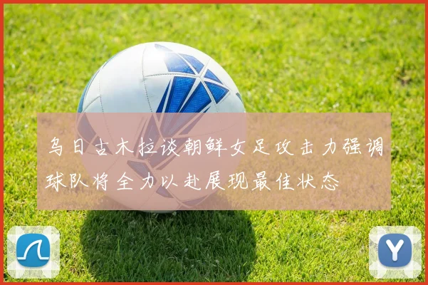 乌日古木拉谈朝鲜女足攻击力强调球队将全力以赴展现最佳状态