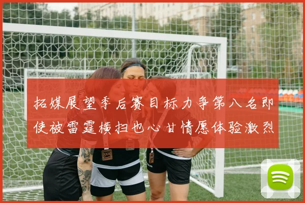 拓媒展望季后赛目标力争第八名即使被雷霆横扫也心甘情愿体验激烈竞争