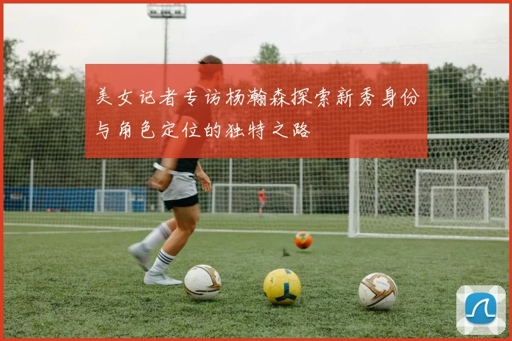 美女记者专访杨瀚森探索新秀身份与角色定位的独特之路
