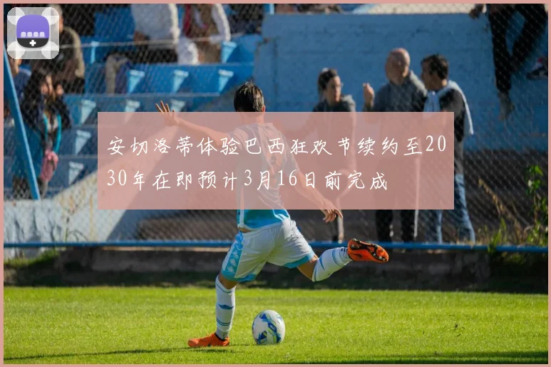 安切洛蒂体验巴西狂欢节续约至2030年在即预计3月16日前完成