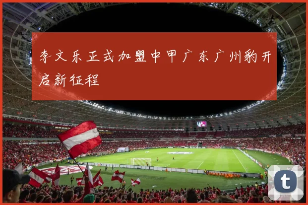李文乐正式加盟中甲广东广州豹开启新征程