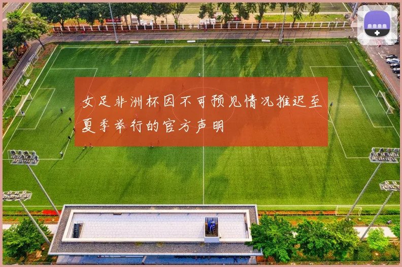 女足非洲杯因不可预见情况推迟至夏季举行的官方声明