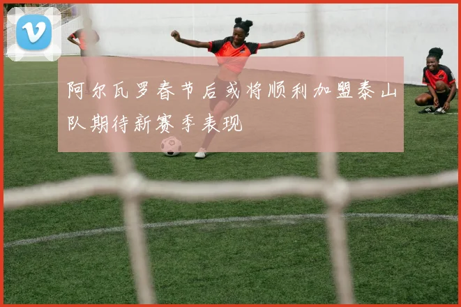 阿尔瓦罗春节后或将顺利加盟泰山队期待新赛季表现