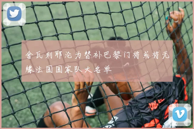 舍瓦利耶沦为替补巴黎门将或将无缘法国国家队大名单