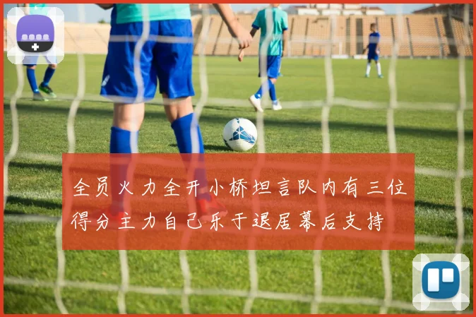 全员火力全开小桥坦言队内有三位得分主力自己乐于退居幕后支持